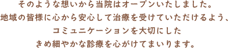 そのような想いから当院はオープンいたしました。地域の皆様に心から安心して治療を受けていただけるよう、コミュニケーションを大切にしたきめ細やかな診療を心がけてまいります。