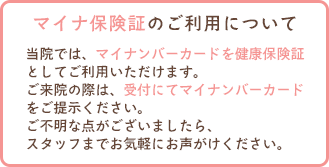 当院では、マイナンバーカードを健康保険証としてご利用いただけます。ご来院の際は、受付にてマイナンバーカードをご提示ください。ご不明な点がございましたら、スタッフまでお気軽にお声がけください。