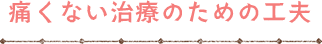 痛くない治療のための工夫