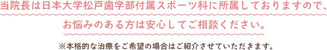 当院長は日本大学松戸歯学部付属スポーツ科に所属しておりますので、お悩みのある方は安心してご相談ください。