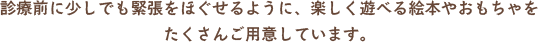 診療前に少しでも緊張をほぐせるように、楽しく遊べる絵本やおもちゃをたくさんご用意しています。